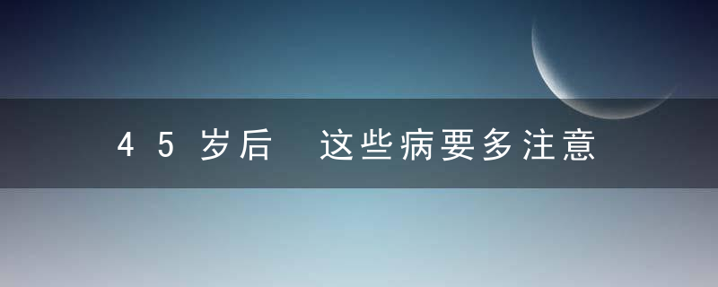 45岁后 这些病要多注意 应该这样防治，45岁以后身体